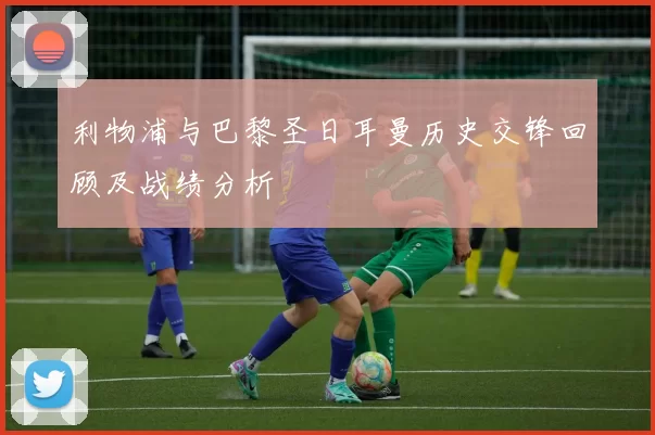 利物浦与巴黎圣日耳曼历史交锋回顾及战绩分析