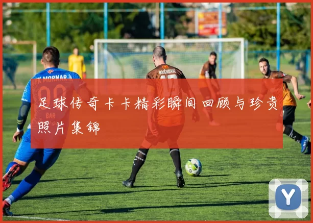 足球传奇卡卡精彩瞬间回顾与珍贵照片集锦