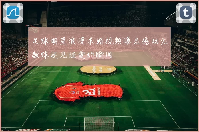 足球明星浪漫求婚视频曝光感动无数球迷见证爱的瞬间