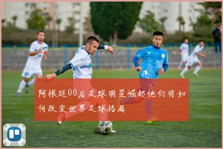 阿根廷00后足球明星崛起他们将如何改变世界足球格局