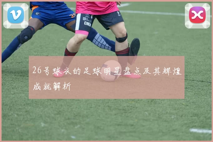 26号球衣的足球明星盘点及其辉煌成就解析