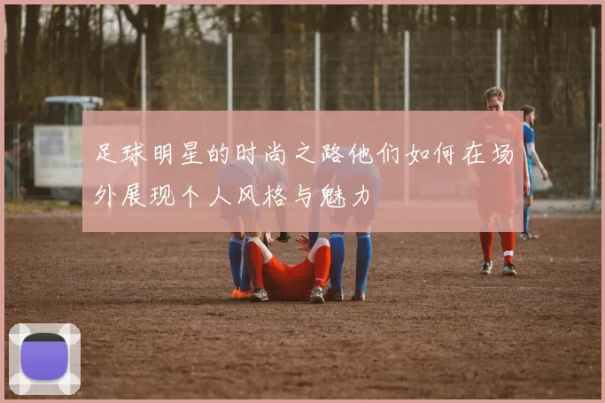 足球明星的时尚之路他们如何在场外展现个人风格与魅力