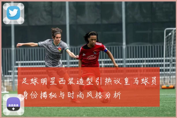 足球明星西装造型引热议皇马球员身份揭秘与时尚风格分析
