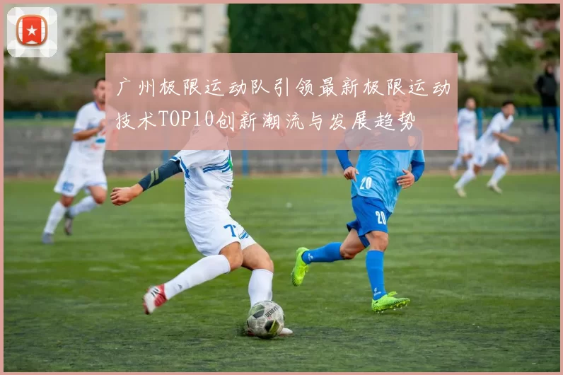 广州极限运动队引领最新极限运动技术TOP10创新潮流与发展趋势