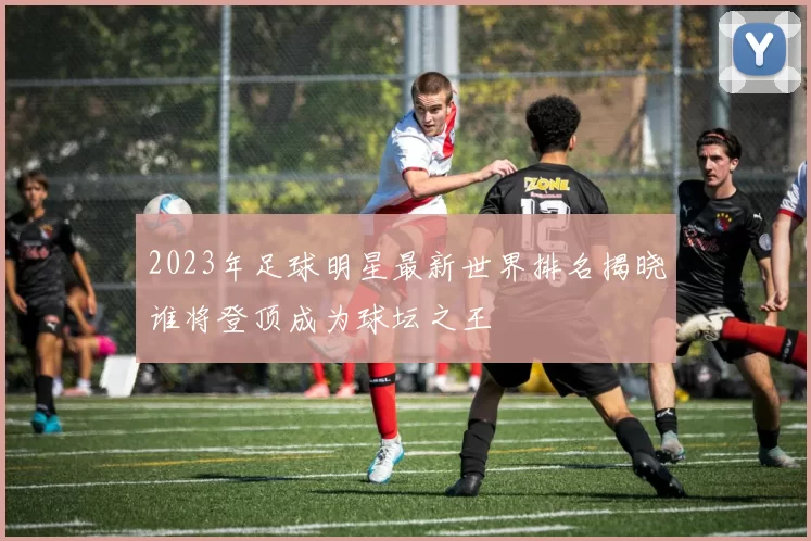 2023年足球明星最新世界排名揭晓谁将登顶成为球坛之王