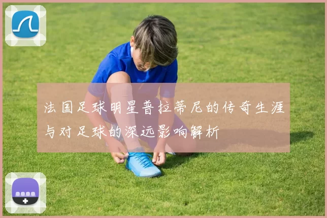 法国足球明星普拉蒂尼的传奇生涯与对足球的深远影响解析