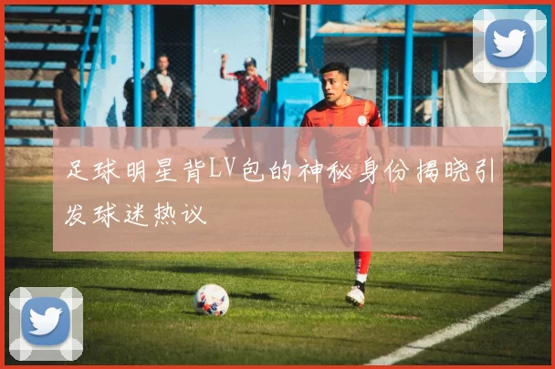 足球明星背LV包的神秘身份揭晓引发球迷热议