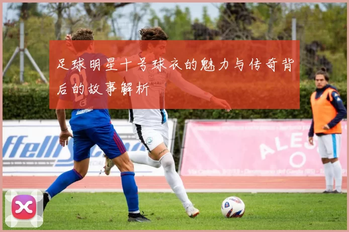 足球明星十号球衣的魅力与传奇背后的故事解析