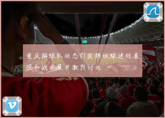 重庆排球队状态引发热议球迷对表现和战术展开激烈讨论