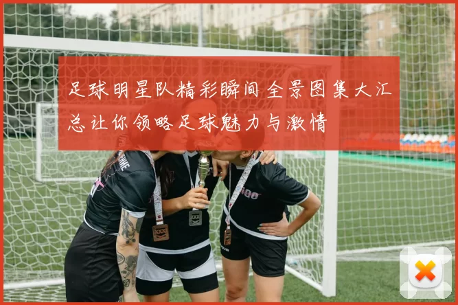 足球明星队精彩瞬间全景图集大汇总让你领略足球魅力与激情