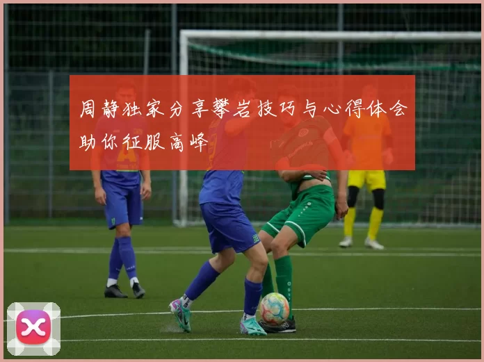周静独家分享攀岩技巧与心得体会助你征服高峰