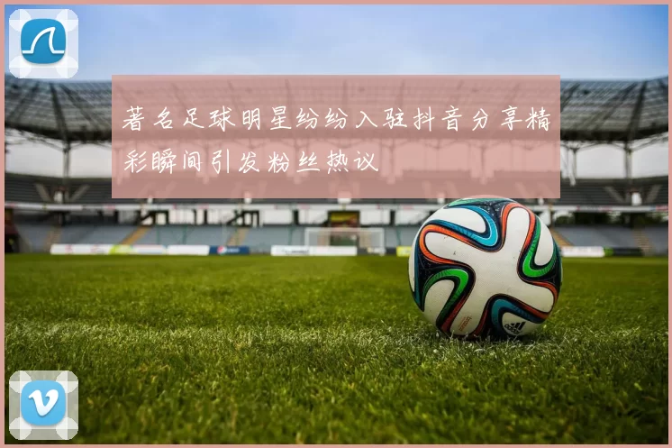著名足球明星纷纷入驻抖音分享精彩瞬间引发粉丝热议