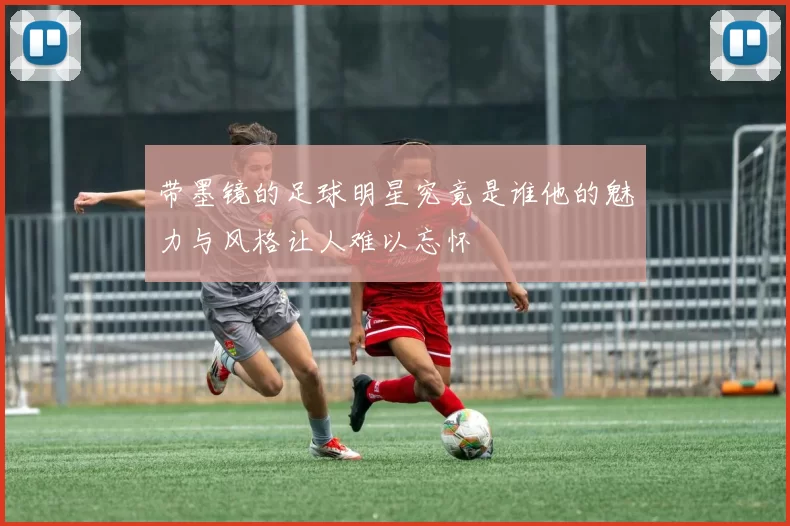 带墨镜的足球明星究竟是谁他的魅力与风格让人难以忘怀