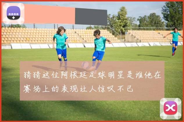 猜猜这位阿根廷足球明星是谁他在赛场上的表现让人惊叹不已