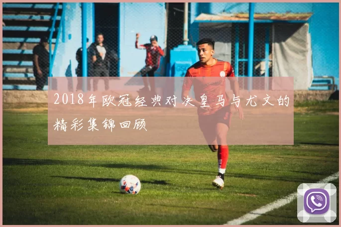 2018年欧冠经典对决皇马与尤文的精彩集锦回顾