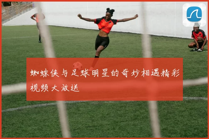 蜘蛛侠与足球明星的奇妙相遇精彩视频大放送