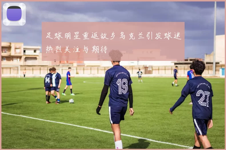 足球明星重返故乡乌克兰引发球迷热烈关注与期待