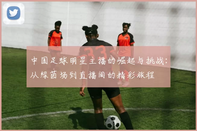 中国足球明星主播的崛起与挑战：从绿茵场到直播间的精彩旅程