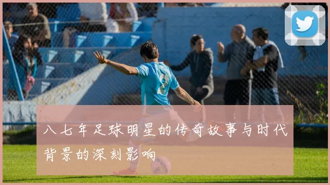 八七年足球明星的传奇故事与时代背景的深刻影响