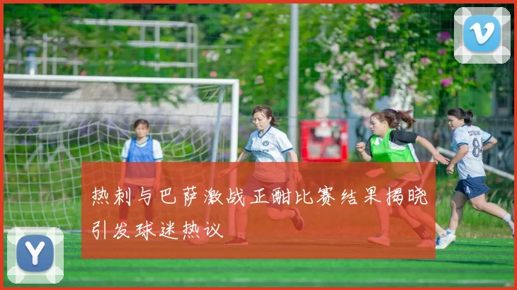 热刺与巴萨激战正酣比赛结果揭晓引发球迷热议