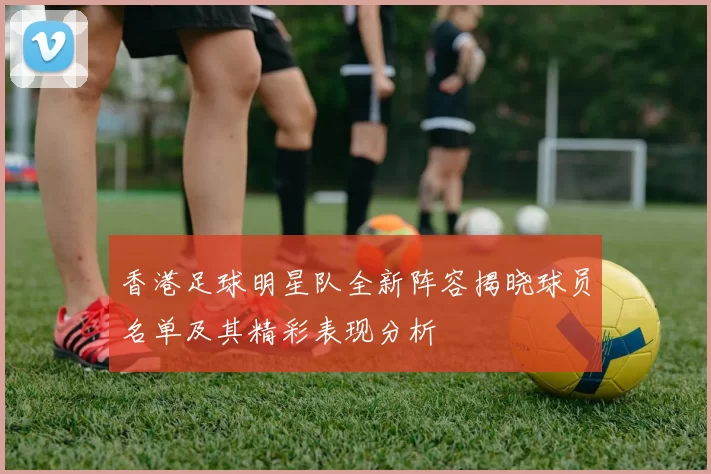 香港足球明星队全新阵容揭晓球员名单及其精彩表现分析
