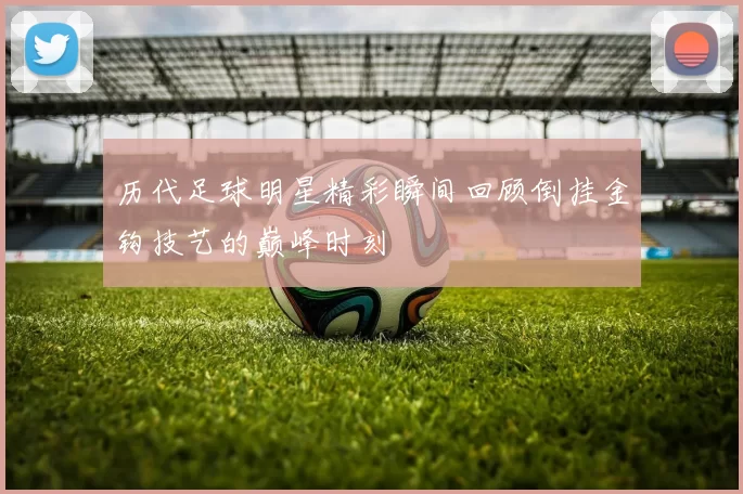 历代足球明星精彩瞬间回顾倒挂金钩技艺的巅峰时刻