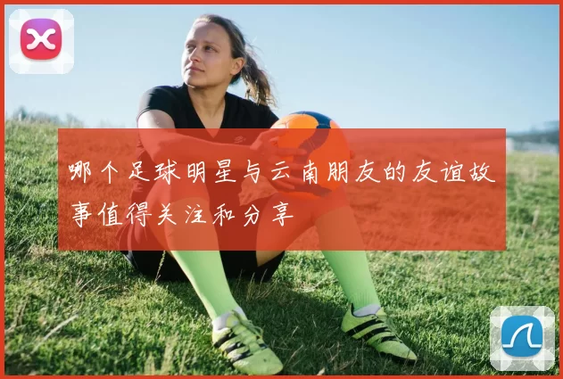 哪个足球明星与云南朋友的友谊故事值得关注和分享
