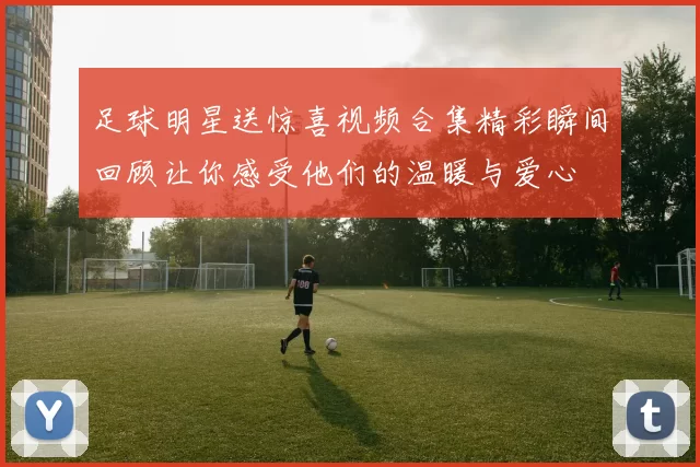 足球明星送惊喜视频合集精彩瞬间回顾让你感受他们的温暖与爱心