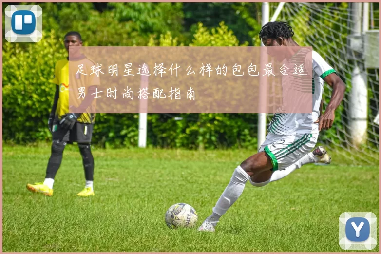 足球明星选择什么样的包包最合适男士时尚搭配指南