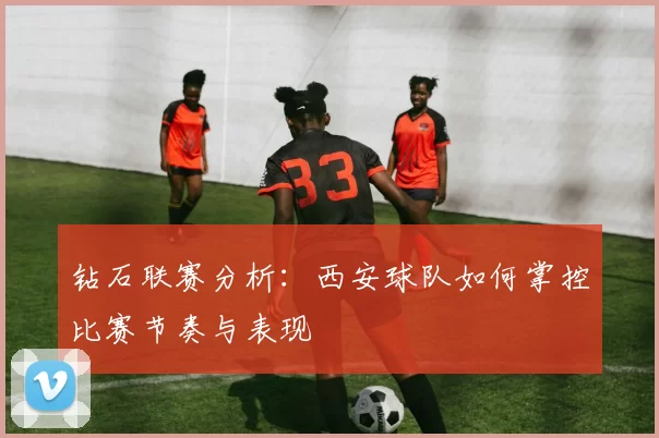 钻石联赛分析：西安球队如何掌控比赛节奏与表现