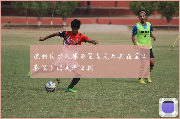 玻利瓦尔足球明星盘点及其在国际赛场上的表现分析