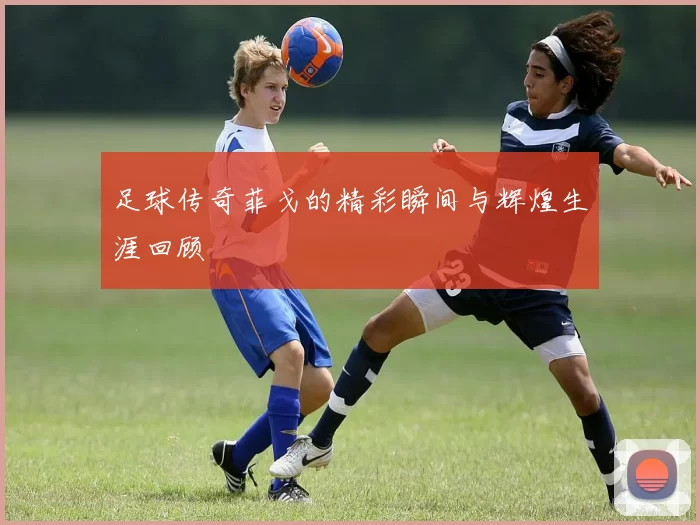足球传奇菲戈的精彩瞬间与辉煌生涯回顾