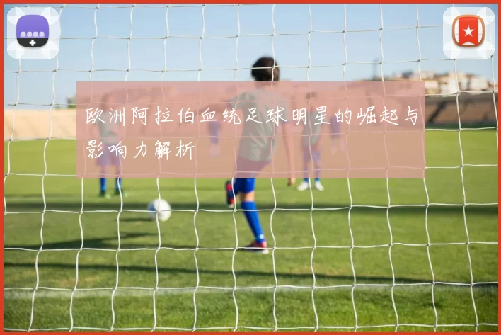 欧洲阿拉伯血统足球明星的崛起与影响力解析
