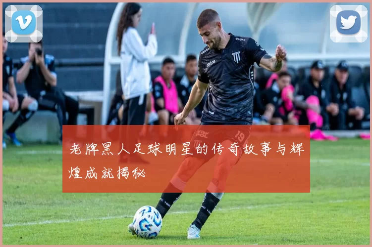 老牌黑人足球明星的传奇故事与辉煌成就揭秘