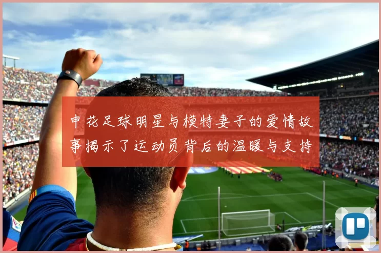 申花足球明星与模特妻子的爱情故事揭示了运动员背后的温暖与支持