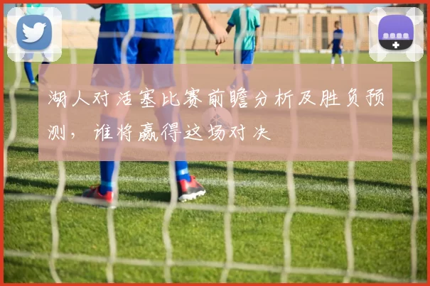 湖人对活塞比赛前瞻分析及胜负预测，谁将赢得这场对决