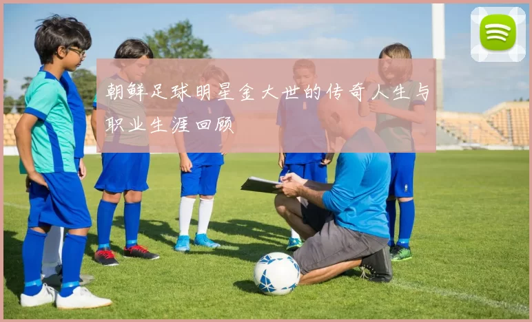 朝鲜足球明星金大世的传奇人生与职业生涯回顾