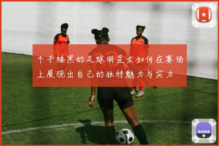 个子矮黑的足球明星女如何在赛场上展现出自己的独特魅力与实力
