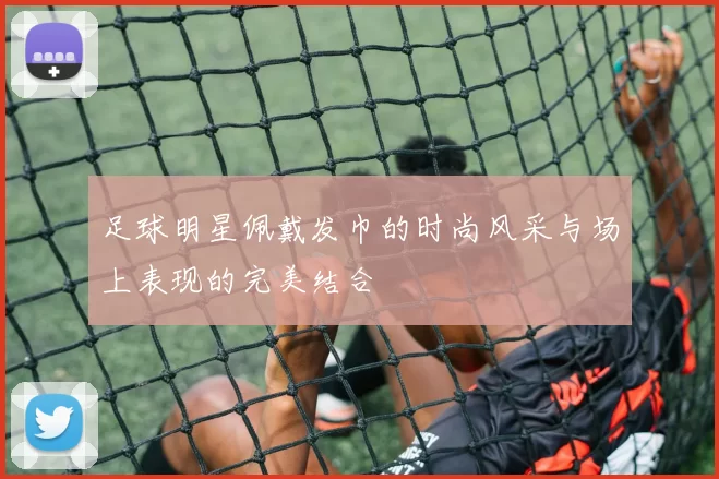 足球明星佩戴发巾的时尚风采与场上表现的完美结合