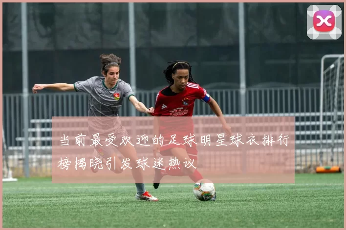 当前最受欢迎的足球明星球衣排行榜揭晓引发球迷热议