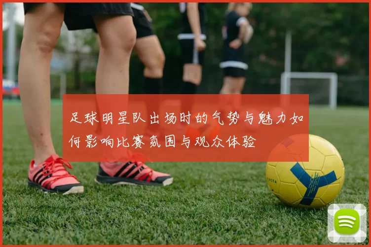 足球明星队出场时的气势与魅力如何影响比赛氛围与观众体验