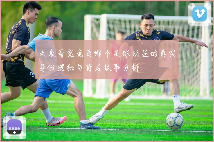 大表哥究竟是哪个足球明星的真实身份揭秘与背后故事分析