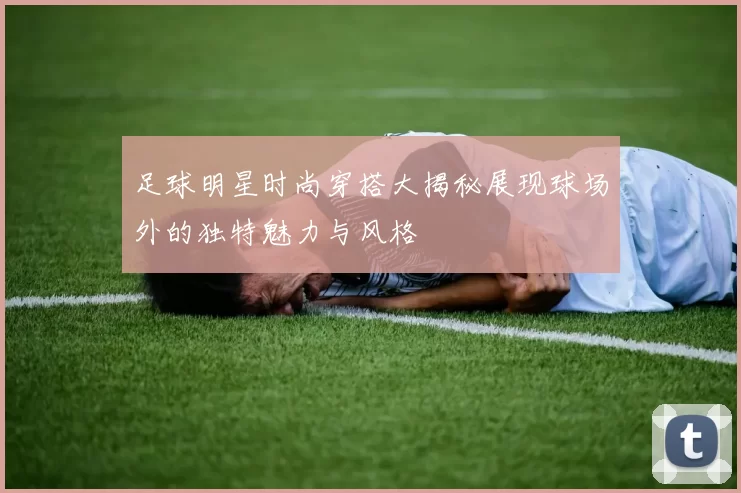 足球明星时尚穿搭大揭秘展现球场外的独特魅力与风格