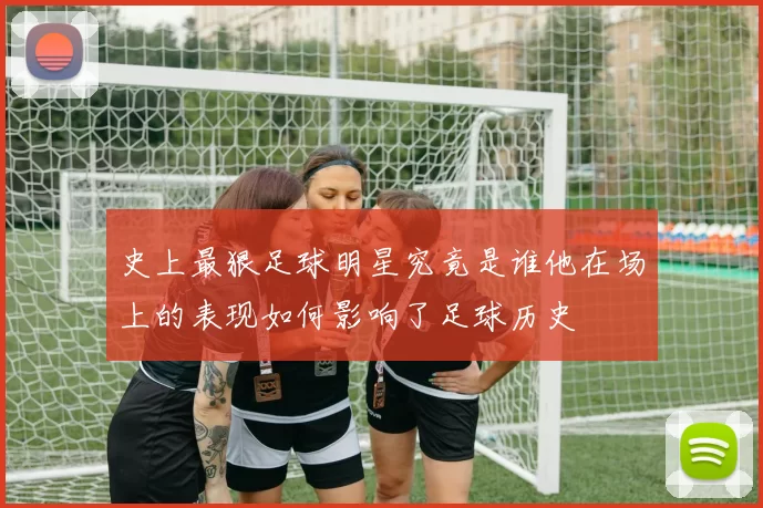 史上最狠足球明星究竟是谁他在场上的表现如何影响了足球历史