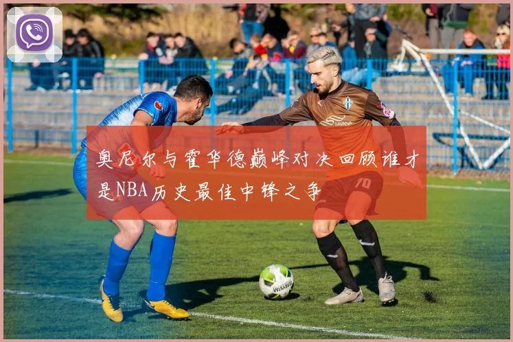 奥尼尔与霍华德巅峰对决回顾谁才是NBA历史最佳中锋之争