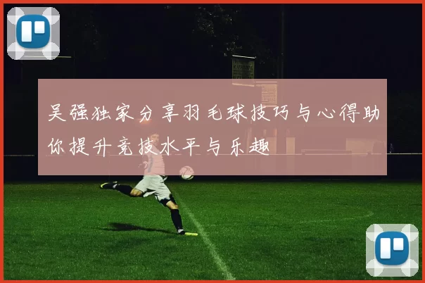 吴强独家分享羽毛球技巧与心得助你提升竞技水平与乐趣