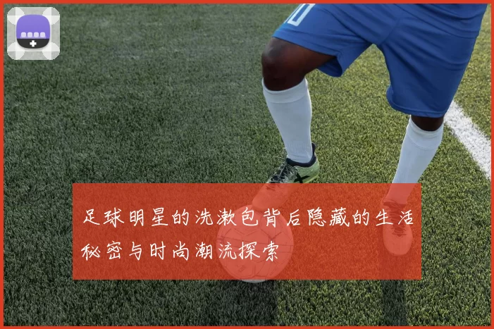 足球明星的洗漱包背后隐藏的生活秘密与时尚潮流探索