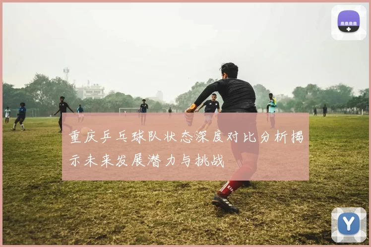 重庆乒乓球队状态深度对比分析揭示未来发展潜力与挑战