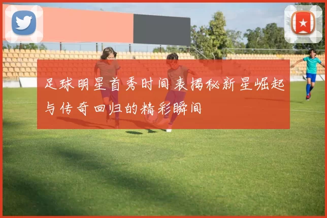 足球明星首秀时间表揭秘新星崛起与传奇回归的精彩瞬间