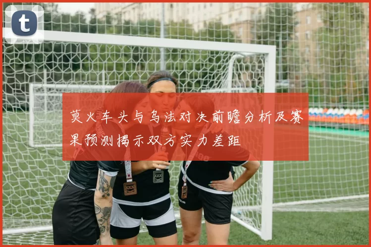 莫火车头与乌法对决前瞻分析及赛果预测揭示双方实力差距